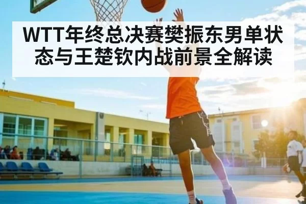 WTT年终总决赛樊振东男单状态与王楚钦内战前景全解读