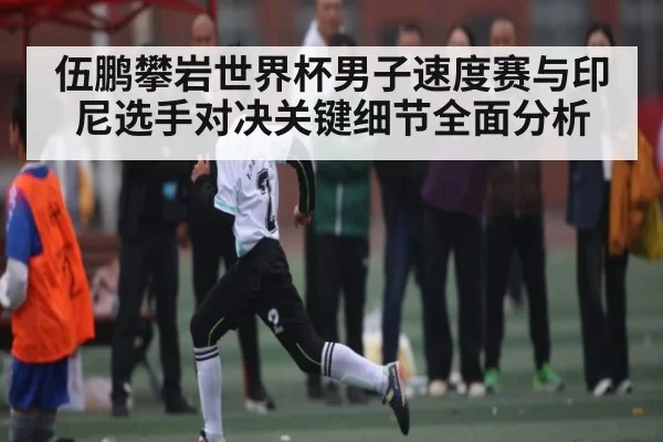 伍鹏攀岩世界杯男子速度赛与印尼选手对决关键细节全面分析